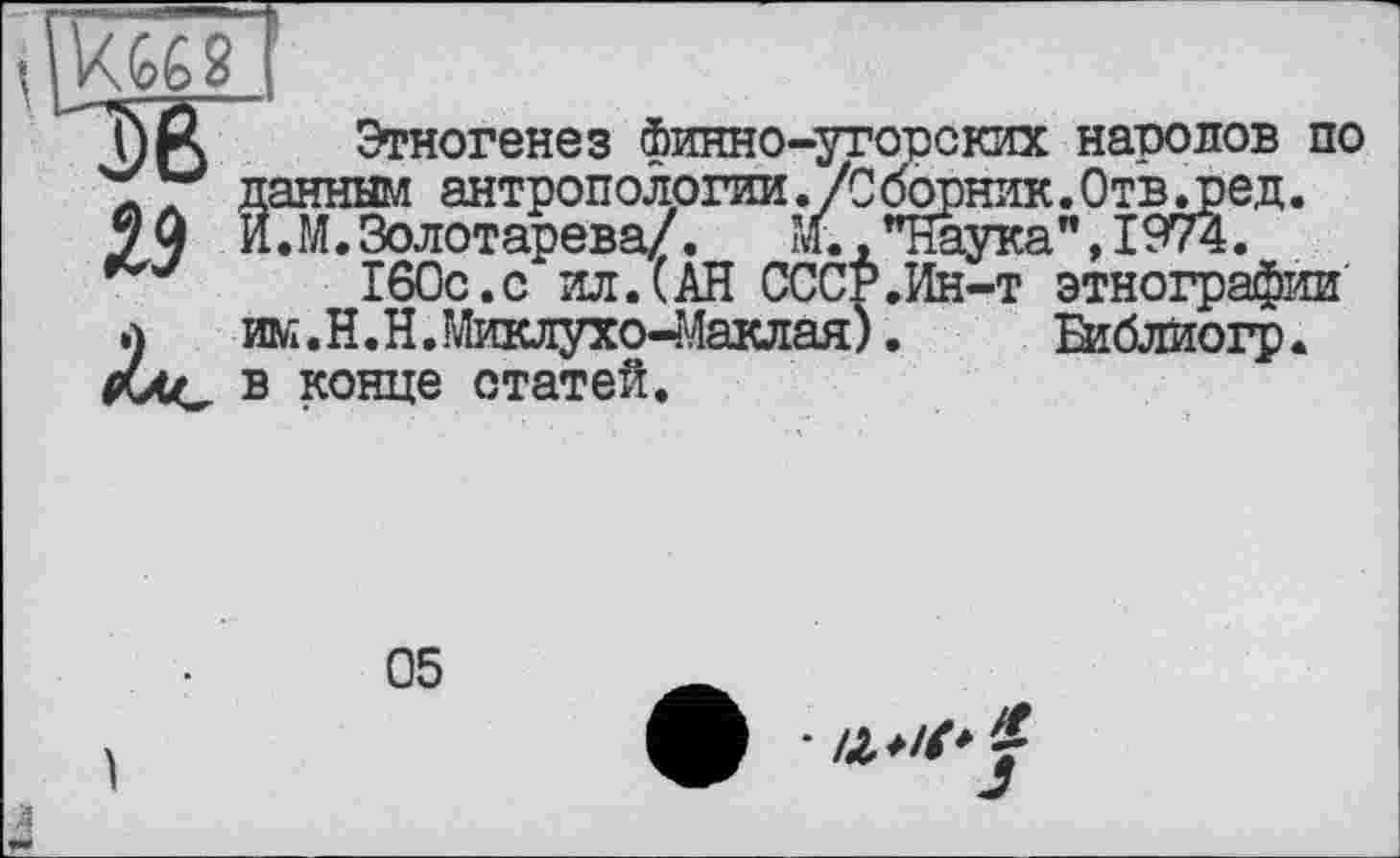 ﻿J) ft Этногенез Финно-угорских народов по "б 7 данным антропологии ./Сборник. Отвлїєд.
99 И.М.Золотарева/. ’/.."Наука",1974.
160с.с ил.(АН СССР.Ин-т этнографии л ж.Н.Н.Миклухо-Маклая). Еиблиогр. Ххс в конце статей.